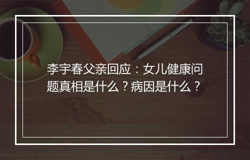 李宇春父亲回应：女儿健康问题真相是什么？病因是什么？