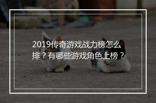 2019传奇游戏战力榜怎么排？有哪些游戏角色上榜？