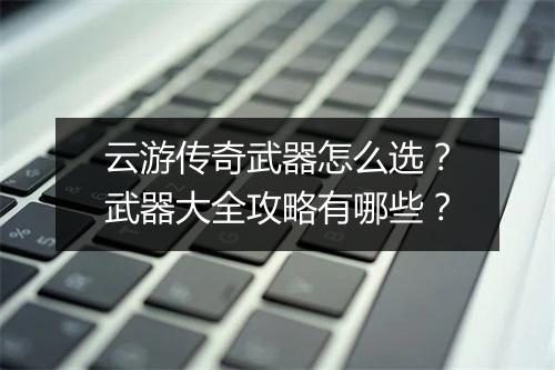 云游传奇武器怎么选？武器大全攻略有哪些？
