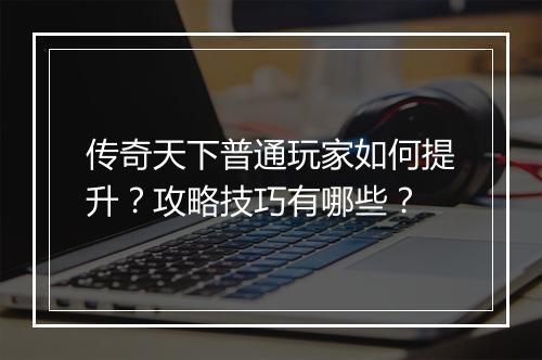 传奇天下普通玩家如何提升？攻略技巧有哪些？
