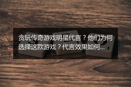 贪玩传奇游戏明星代言？他们为何选择这款游戏？代言效果如何？