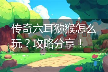 传奇六耳猕猴怎么玩？攻略分享！