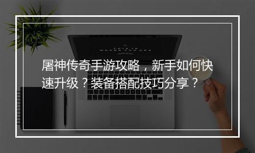 屠神传奇手游攻略，新手如何快速升级？装备搭配技巧分享？
