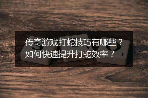 传奇游戏打蛇技巧有哪些？如何快速提升打蛇效率？