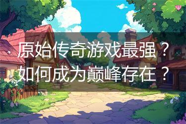 原始传奇游戏最强？如何成为巅峰存在？
