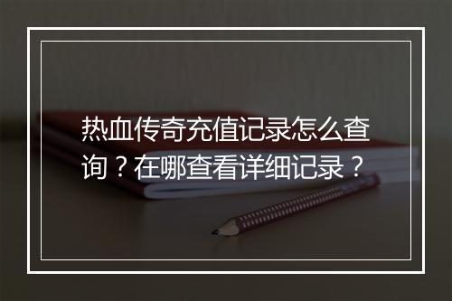 热血传奇充值记录怎么查询？在哪查看详细记录？