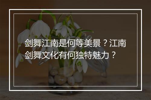 剑舞江南是何等美景？江南剑舞文化有何独特魅力？