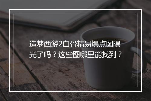 造梦西游2白骨精易爆点图曝光了吗？这些图哪里能找到？