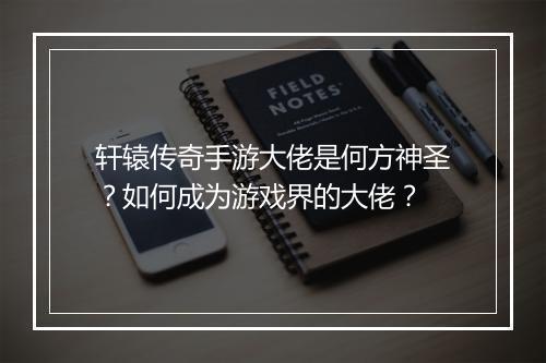 轩辕传奇手游大佬是何方神圣？如何成为游戏界的大佬？