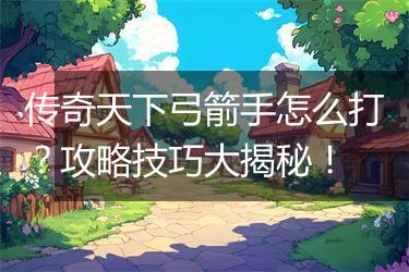 传奇天下弓箭手怎么打？攻略技巧大揭秘！