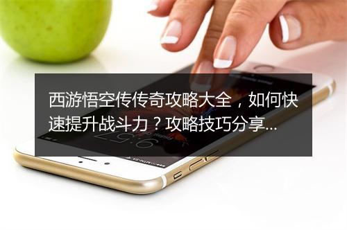 西游悟空传传奇攻略大全，如何快速提升战斗力？攻略技巧分享！