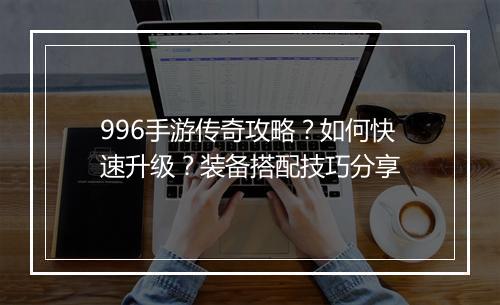 996手游传奇攻略？如何快速升级？装备搭配技巧分享