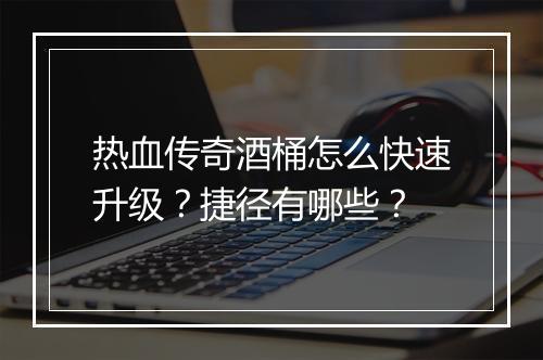 热血传奇酒桶怎么快速升级？捷径有哪些？