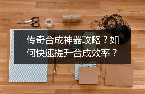 传奇合成神器攻略？如何快速提升合成效率？