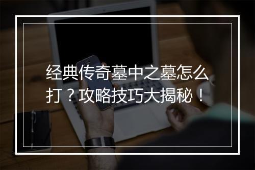 经典传奇墓中之墓怎么打？攻略技巧大揭秘！