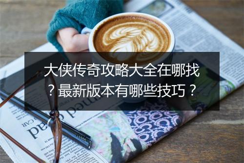 大侠传奇攻略大全在哪找？最新版本有哪些技巧？