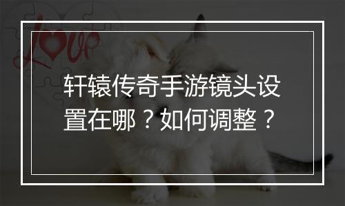 轩辕传奇手游镜头设置在哪？如何调整？
