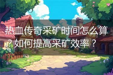 热血传奇采矿时间怎么算？如何提高采矿效率？