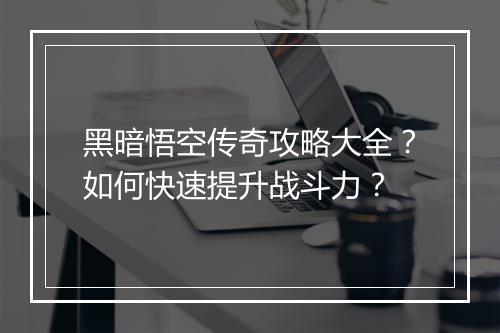 黑暗悟空传奇攻略大全？如何快速提升战斗力？
