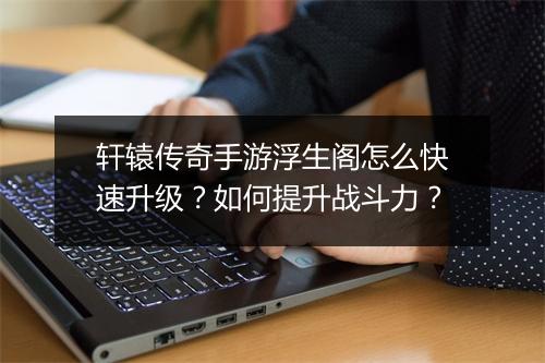 轩辕传奇手游浮生阁怎么快速升级？如何提升战斗力？