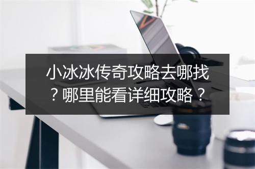 小冰冰传奇攻略去哪找？哪里能看详细攻略？