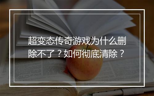 超变态传奇游戏为什么删除不了？如何彻底清除？