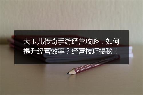 大玉儿传奇手游经营攻略，如何提升经营效率？经营技巧揭秘！