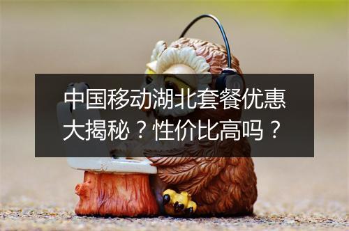 中国移动湖北套餐优惠大揭秘？性价比高吗？