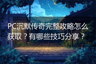 PC沉默传奇完整攻略怎么获取？有哪些技巧分享？