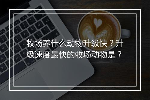 牧场养什么动物升级快？升级速度最快的牧场动物是？