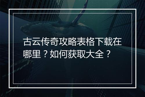 古云传奇攻略表格下载在哪里？如何获取大全？