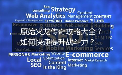 原始火龙传奇攻略大全？如何快速提升战斗力？