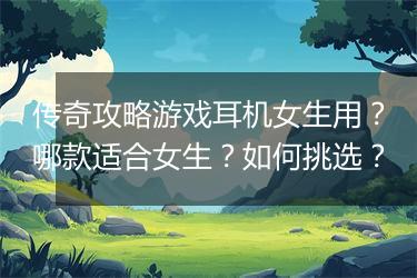 传奇攻略游戏耳机女生用？哪款适合女生？如何挑选？