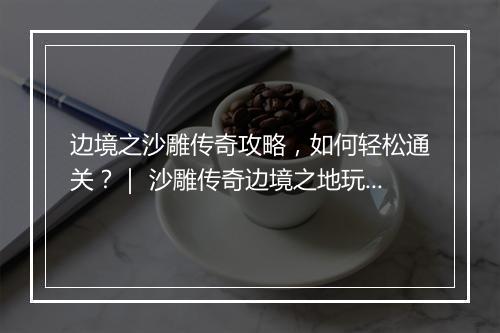 边境之沙雕传奇攻略，如何轻松通关？｜ 沙雕传奇边境之地玩法揭秘