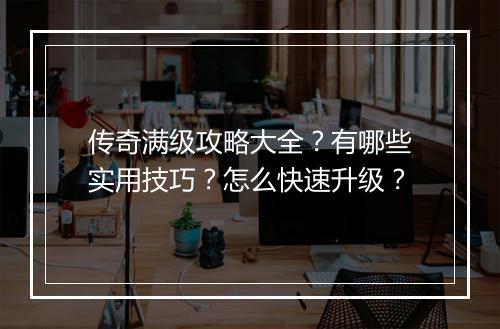 传奇满级攻略大全？有哪些实用技巧？怎么快速升级？