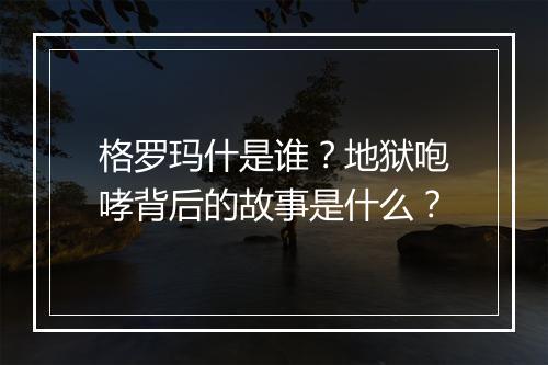 格罗玛什是谁？地狱咆哮背后的故事是什么？