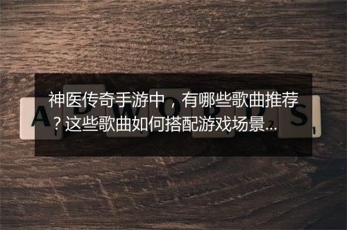 神医传奇手游中，有哪些歌曲推荐？这些歌曲如何搭配游戏场景？