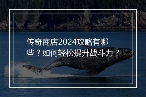 传奇商店2024攻略有哪些？如何轻松提升战斗力？