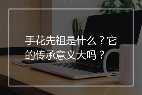 手花先祖是什么？它的传承意义大吗？