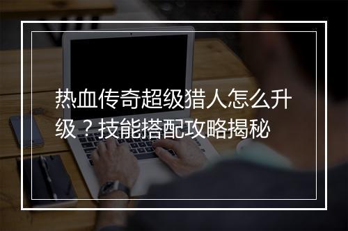 热血传奇超级猎人怎么升级？技能搭配攻略揭秘
