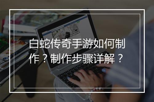 白蛇传奇手游如何制作？制作步骤详解？