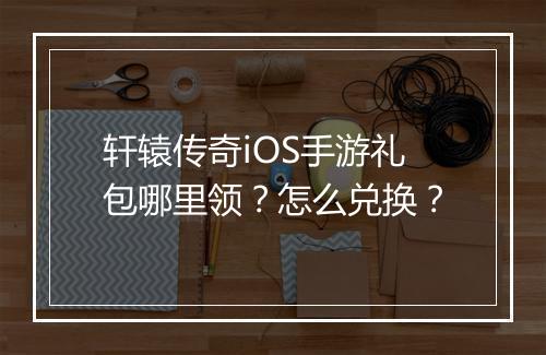 轩辕传奇iOS手游礼包哪里领？怎么兑换？