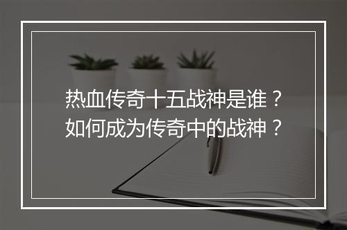 热血传奇十五战神是谁？如何成为传奇中的战神？