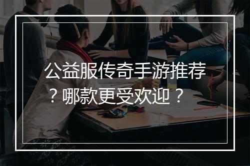 公益服传奇手游推荐？哪款更受欢迎？