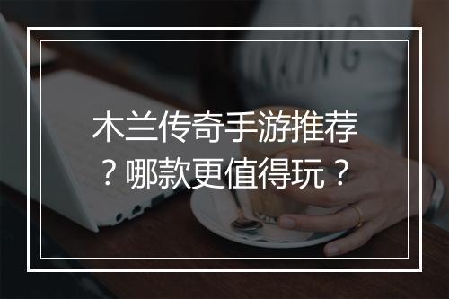 木兰传奇手游推荐？哪款更值得玩？
