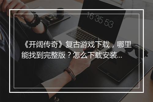 《开阔传奇》复古游戏下载，哪里能找到完整版？怎么下载安装？