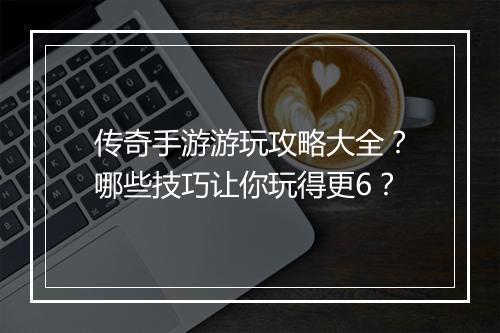传奇手游游玩攻略大全？哪些技巧让你玩得更6？