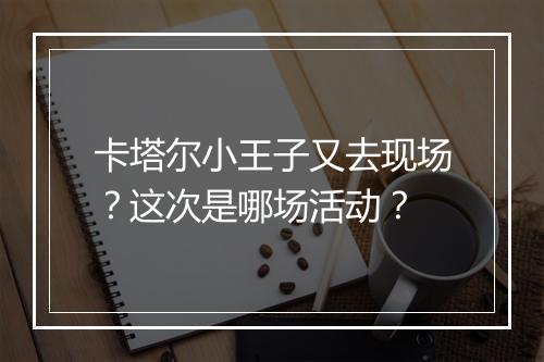 卡塔尔小王子又去现场？这次是哪场活动？