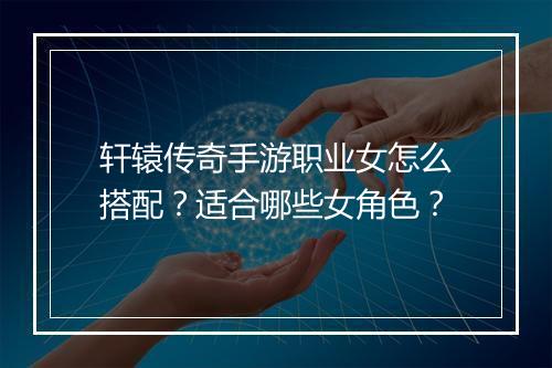 轩辕传奇手游职业女怎么搭配？适合哪些女角色？