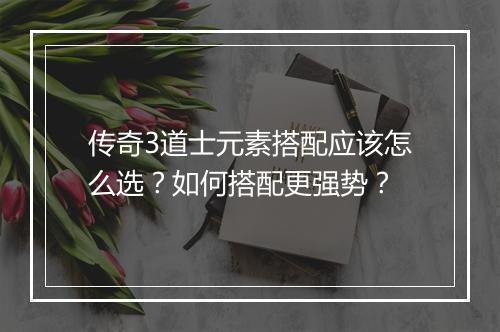 传奇3道士元素搭配应该怎么选？如何搭配更强势？